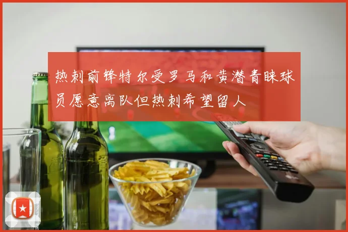 热刺前锋特尔受罗马和黄潜青睐球员愿意离队但热刺希望留人