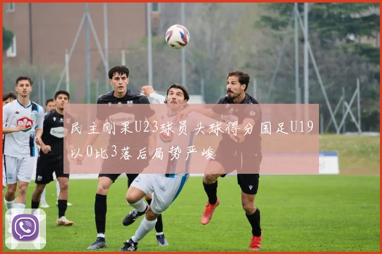 民主刚果U23球员头球得分国足U19以0比3落后局势严峻