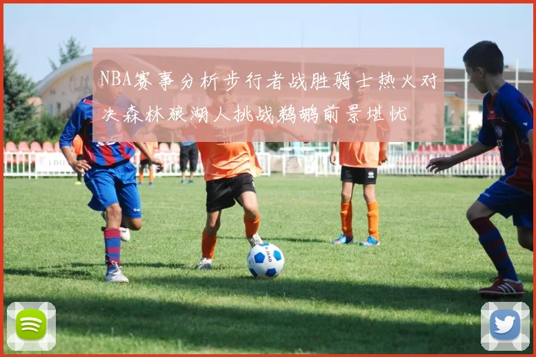 NBA赛事分析步行者战胜骑士热火对决森林狼湖人挑战鹈鹕前景堪忧