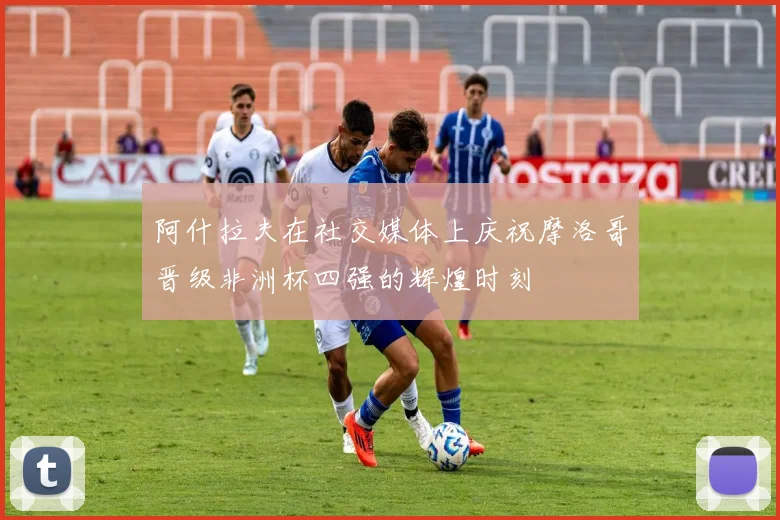 阿什拉夫在社交媒体上庆祝摩洛哥晋级非洲杯四强的辉煌时刻