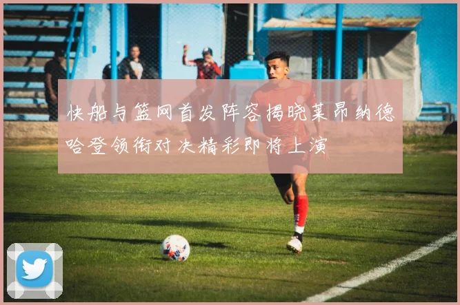 快船与篮网首发阵容揭晓莱昂纳德哈登领衔对决精彩即将上演