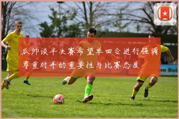 瓜帅谈半决赛希望单回合进行强调尊重对手的重要性与比赛态度